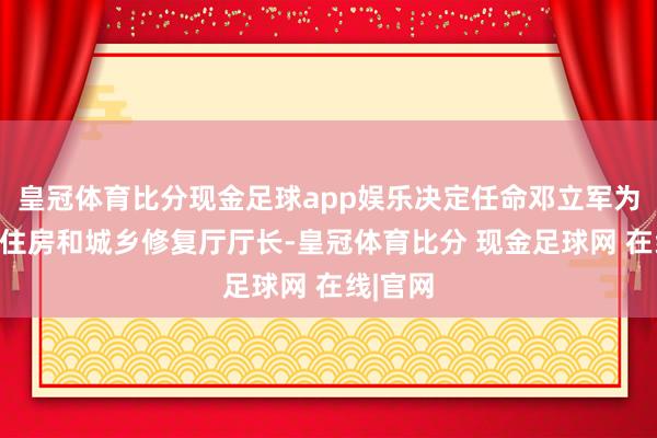 皇冠体育比分现金足球app娱乐决定任命邓立军为四川省住房和城乡修复厅厅长-皇冠体育比分 现金足球网 在线|官网