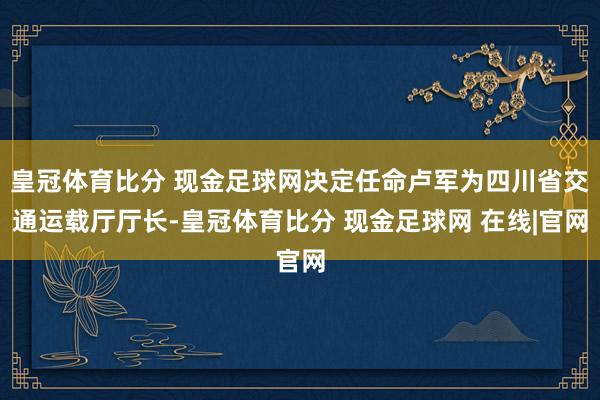 皇冠体育比分 现金足球网决定任命卢军为四川省交通运载厅厅长-皇冠体育比分 现金足球网 在线|官网