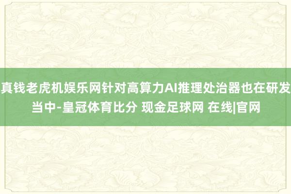 真钱老虎机娱乐网针对高算力AI推理处治器也在研发当中-皇冠体育比分 现金足球网 在线|官网