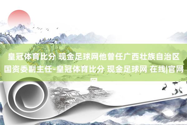 皇冠体育比分 现金足球网　　他曾任广西壮族自治区国资委副主任-皇冠体育比分 现金足球网 在线|官网