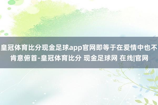 皇冠体育比分现金足球app官网即等于在爱情中也不肯意俯首-皇冠体育比分 现金足球网 在线|官网