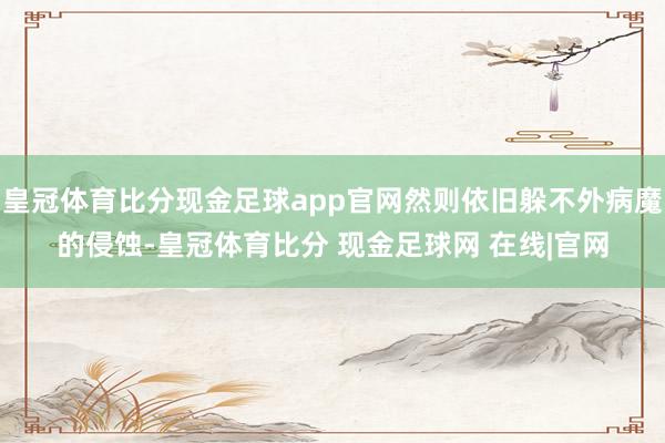 皇冠体育比分现金足球app官网然则依旧躲不外病魔的侵蚀-皇冠体育比分 现金足球网 在线|官网