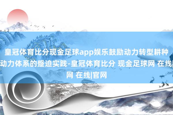 皇冠体育比分现金足球app娱乐鼓励动力转型耕种新式动力体系的蹙迫实践-皇冠体育比分 现金足球网 在线|官网