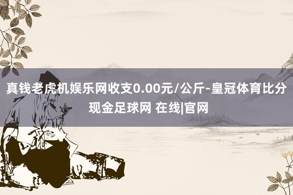 真钱老虎机娱乐网收支0.00元/公斤-皇冠体育比分 现金足球网 在线|官网