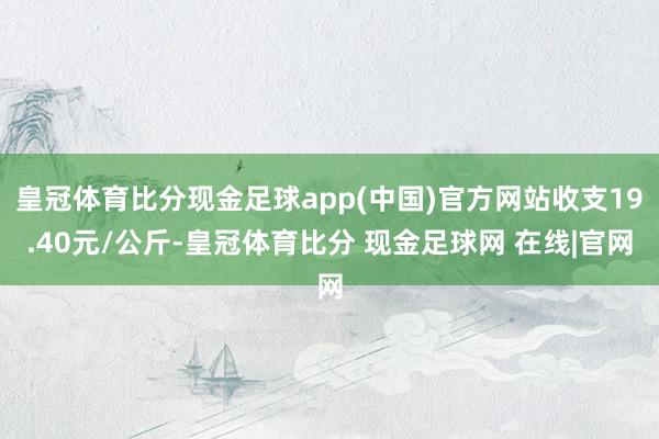 皇冠体育比分现金足球app(中国)官方网站收支19.40元/公斤-皇冠体育比分 现金足球网 在线|官网