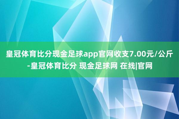 皇冠体育比分现金足球app官网收支7.00元/公斤-皇冠体育比分 现金足球网 在线|官网