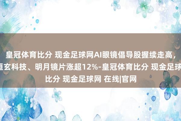 皇冠体育比分 现金足球网AI眼镜倡导股握续走高，中科蓝讯、恒玄科技、明月镜片涨超12%-皇冠体育比分 现金足球网 在线|官网