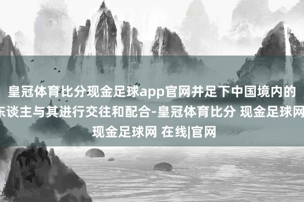 皇冠体育比分现金足球app官网并足下中国境内的组织和个东谈主与其进行交往和配合-皇冠体育比分 现金足球网 在线|官网