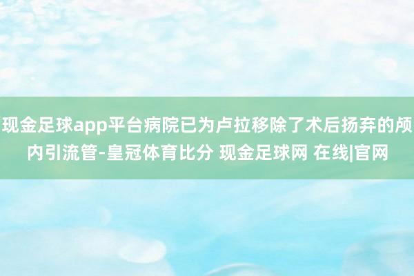 现金足球app平台病院已为卢拉移除了术后扬弃的颅内引流管-皇冠体育比分 现金足球网 在线|官网