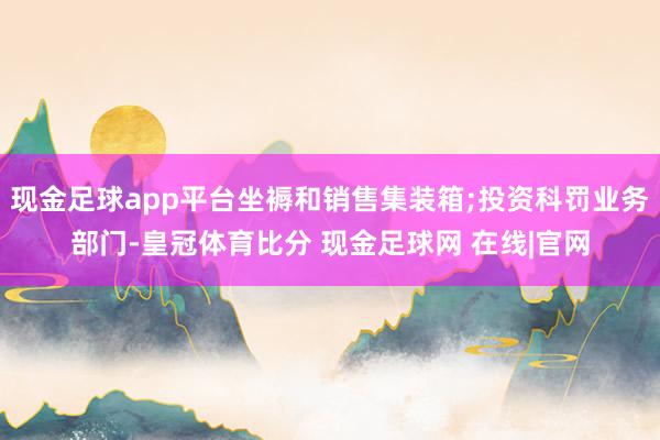 现金足球app平台坐褥和销售集装箱;投资科罚业务部门-皇冠体育比分 现金足球网 在线|官网