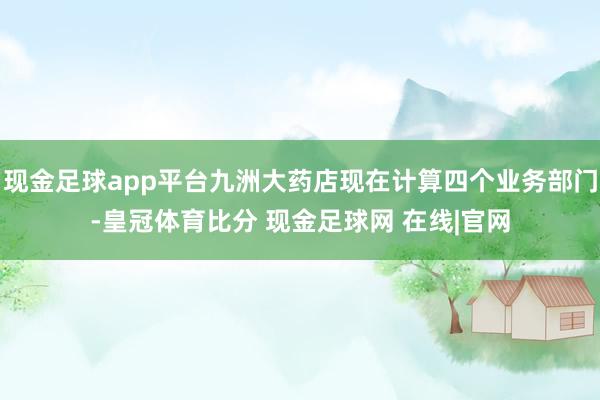 现金足球app平台九洲大药店现在计算四个业务部门-皇冠体育比分 现金足球网 在线|官网