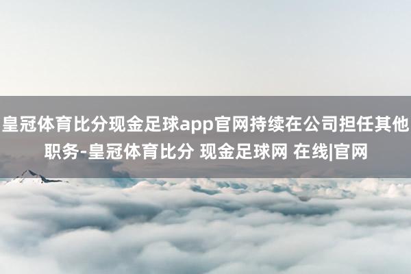 皇冠体育比分现金足球app官网持续在公司担任其他职务-皇冠体育比分 现金足球网 在线|官网