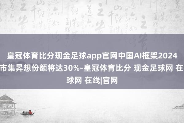 皇冠体育比分现金足球app官网中国AI框架2024年新增市集昇想份额将达30%-皇冠体育比分 现金足球网 在线|官网