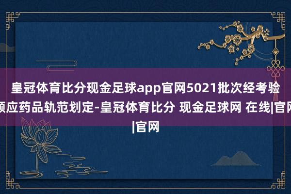 皇冠体育比分现金足球app官网5021批次经考验顺应药品轨范划定-皇冠体育比分 现金足球网 在线|官网