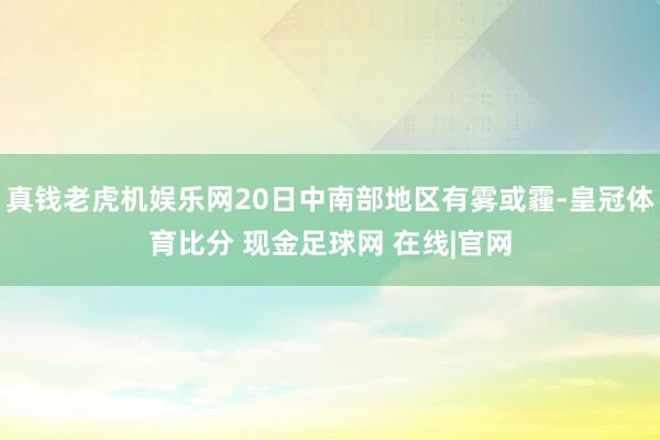 真钱老虎机娱乐网20日中南部地区有雾或霾-皇冠体育比分 现金足球网 在线|官网