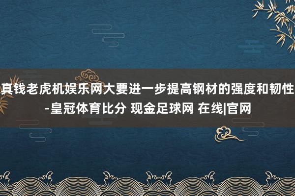 真钱老虎机娱乐网大要进一步提高钢材的强度和韧性-皇冠体育比分 现金足球网 在线|官网