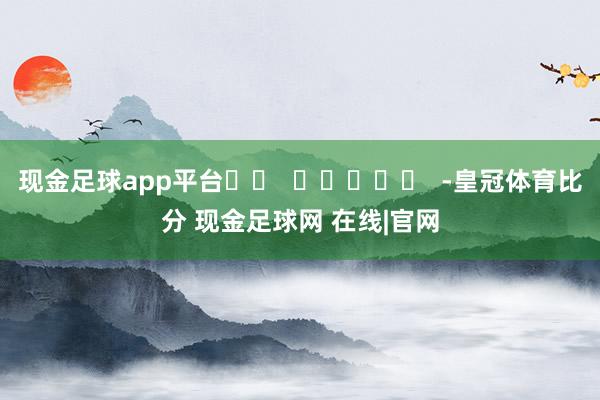 现金足球app平台		  					  -皇冠体育比分 现金足球网 在线|官网