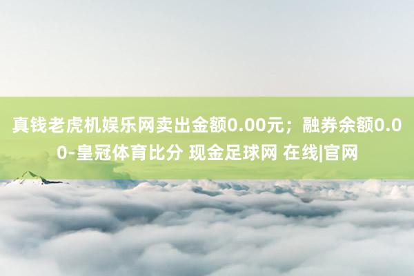 真钱老虎机娱乐网卖出金额0.00元；融券余额0.00-皇冠体育比分 现金足球网 在线|官网