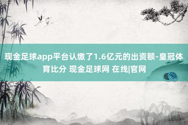 现金足球app平台认缴了1.6亿元的出资额-皇冠体育比分 现金足球网 在线|官网