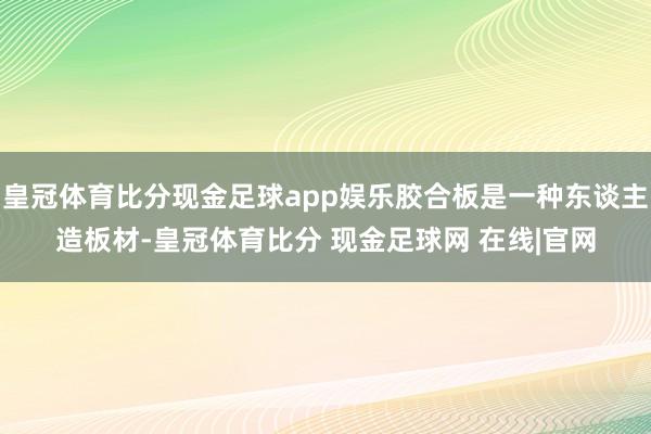 皇冠体育比分现金足球app娱乐胶合板是一种东谈主造板材-皇冠体育比分 现金足球网 在线|官网