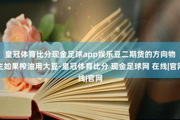 皇冠体育比分现金足球app娱乐豆二期货的方向物主如果榨油用大豆-皇冠体育比分 现金足球网 在线|官网