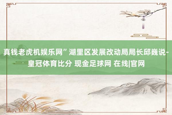 真钱老虎机娱乐网”湖里区发展改动局局长邱巍说-皇冠体育比分 现金足球网 在线|官网