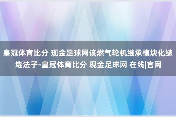 皇冠体育比分 现金足球网该燃气轮机继承模块化缱绻法子-皇冠体育比分 现金足球网 在线|官网