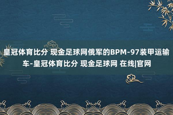 皇冠体育比分 现金足球网俄军的BPM-97装甲运输车-皇冠体育比分 现金足球网 在线|官网