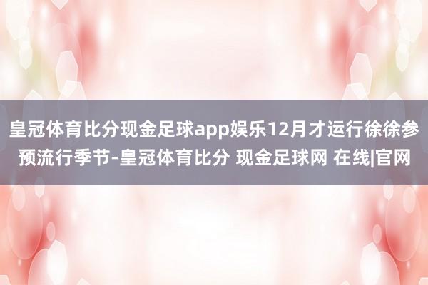 皇冠体育比分现金足球app娱乐12月才运行徐徐参预流行季节-皇冠体育比分 现金足球网 在线|官网