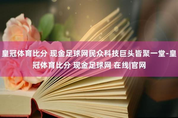 皇冠体育比分 现金足球网民众科技巨头皆聚一堂-皇冠体育比分 现金足球网 在线|官网