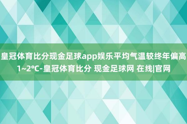 皇冠体育比分现金足球app娱乐平均气温较终年偏高1~2℃-皇冠体育比分 现金足球网 在线|官网