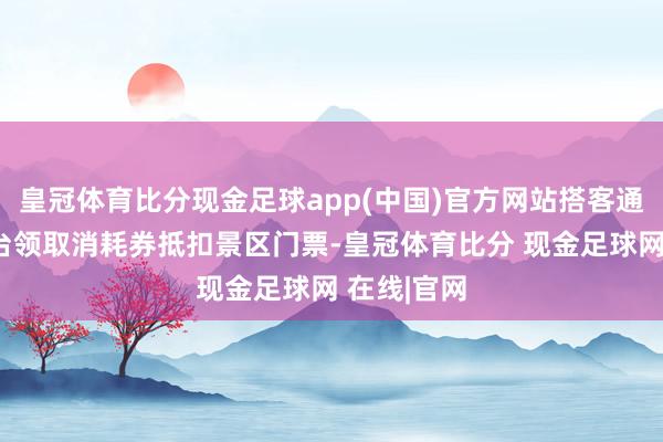 皇冠体育比分现金足球app(中国)官方网站搭客通过指定平台领取消耗券抵扣景区门票-皇冠体育比分 现金足球网 在线|官网