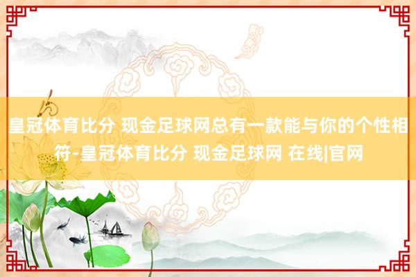 皇冠体育比分 现金足球网总有一款能与你的个性相符-皇冠体育比分 现金足球网 在线|官网