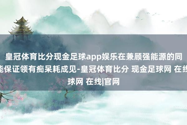 皇冠体育比分现金足球app娱乐在兼顾强能源的同期还能保证领有痴呆耗成见-皇冠体育比分 现金足球网 在线|官网