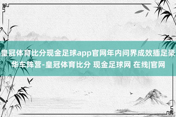 皇冠体育比分现金足球app官网年内问界成效插足豪华车阵营-皇冠体育比分 现金足球网 在线|官网