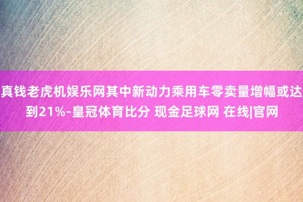 真钱老虎机娱乐网其中新动力乘用车零卖量增幅或达到21%-皇冠体育比分 现金足球网 在线|官网