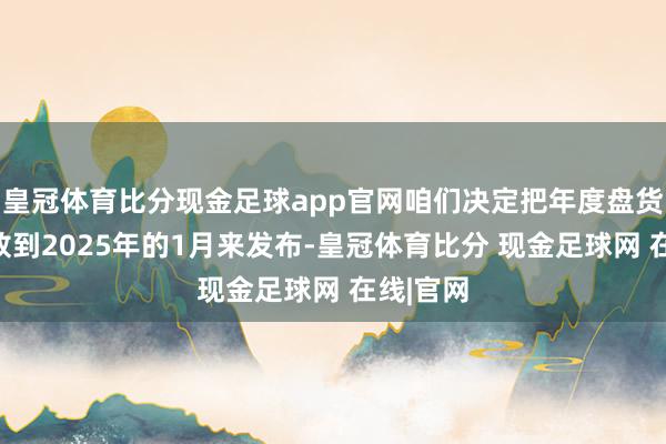 皇冠体育比分现金足球app官网咱们决定把年度盘货的视频放到2025年的1月来发布-皇冠体育比分 现金足球网 在线|官网