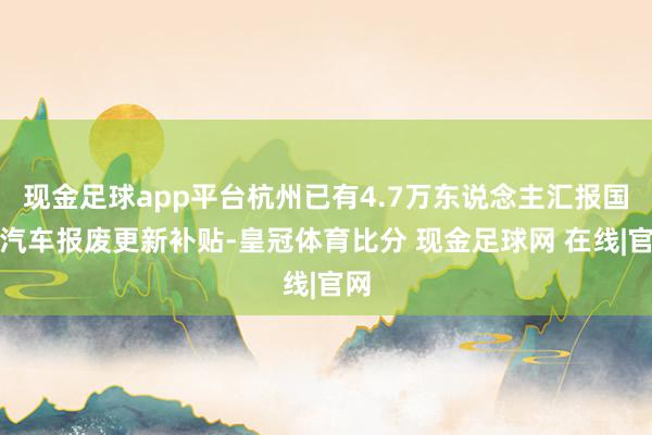 现金足球app平台杭州已有4.7万东说念主汇报国度汽车报废更新补贴-皇冠体育比分 现金足球网 在线|官网