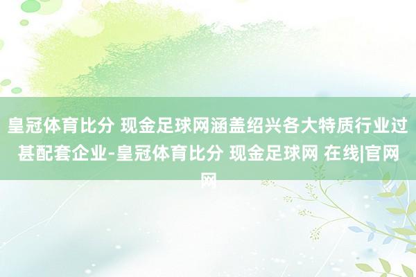 皇冠体育比分 现金足球网涵盖绍兴各大特质行业过甚配套企业-皇冠体育比分 现金足球网 在线|官网