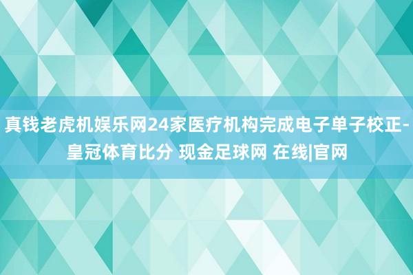 真钱老虎机娱乐网24家医疗机构完成电子单子校正-皇冠体育比分 现金足球网 在线|官网