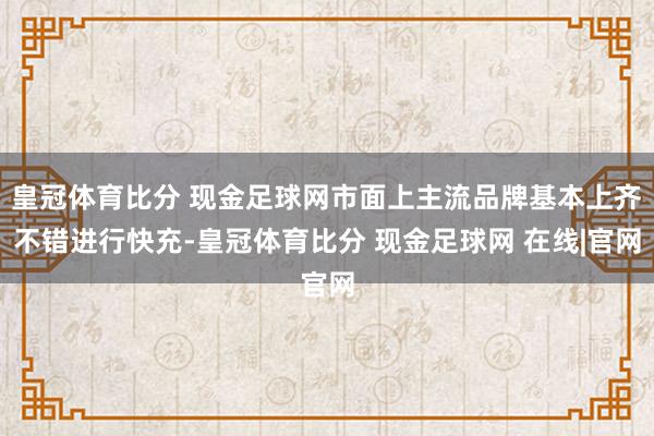 皇冠体育比分 现金足球网市面上主流品牌基本上齐不错进行快充-皇冠体育比分 现金足球网 在线|官网