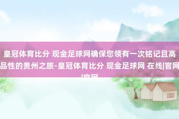 皇冠体育比分 现金足球网确保您领有一次铭记且高品性的贵州之旅-皇冠体育比分 现金足球网 在线|官网