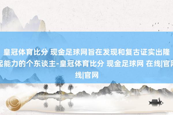 皇冠体育比分 现金足球网旨在发现和复古证实出隆起能力的个东谈主-皇冠体育比分 现金足球网 在线|官网