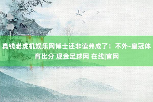 真钱老虎机娱乐网博士还非读弗成了！不外-皇冠体育比分 现金足球网 在线|官网