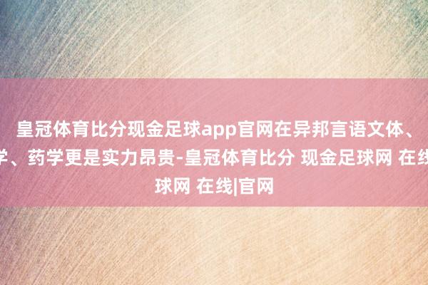 皇冠体育比分现金足球app官网在异邦言语文体、民族学、药学更是实力昂贵-皇冠体育比分 现金足球网 在线|官网