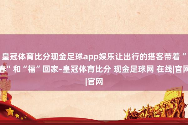 皇冠体育比分现金足球app娱乐让出行的搭客带着“春”和“福”回家-皇冠体育比分 现金足球网 在线|官网