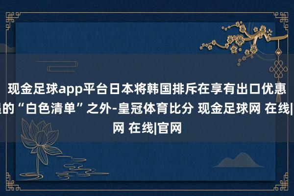 现金足球app平台日本将韩国排斥在享有出口优惠待遇的“白色清单”之外-皇冠体育比分 现金足球网 在线|官网