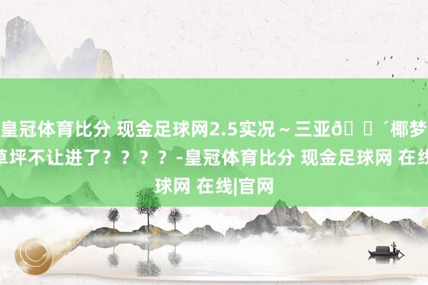 皇冠体育比分 现金足球网2.5实况～三亚🌴椰梦长廊草坪不让进了？？？？-皇冠体育比分 现金足球网 在线|官网