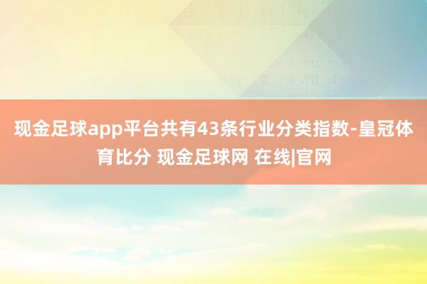 现金足球app平台共有43条行业分类指数-皇冠体育比分 现金足球网 在线|官网