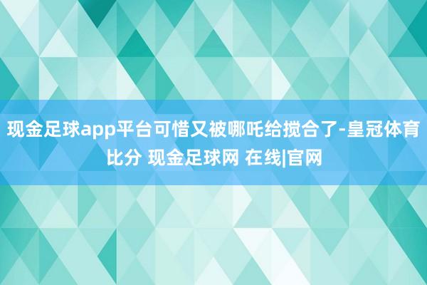 现金足球app平台可惜又被哪吒给搅合了-皇冠体育比分 现金足球网 在线|官网